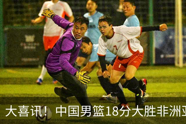 大喜讯！中国男篮18分大胜非洲亚军，世界杯开门红，1人轰下23分